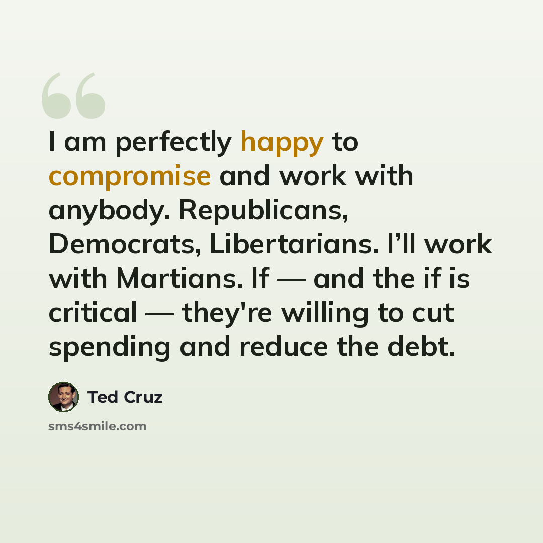 “I am perfectly happy to compromise and work with anybody. Republicans, Democrats, Libertarians. I’ll work with Martians. If — and the if is critical — they're willing to cut spending and reduce the debt.” quote by Ted Cruz