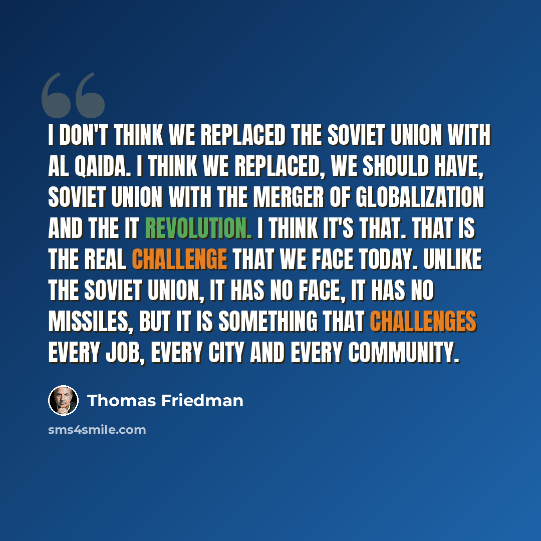 “I don't think we replaced the Soviet Union with Al Qaida. I think we replaced, we should have, Soviet Union with the merger of globalization and the IT revolution. I think it's that. That is the real challenge that we face today. Unlike the Soviet Union, it has no face, it has no missiles, but it…” quote by Thomas Friedman