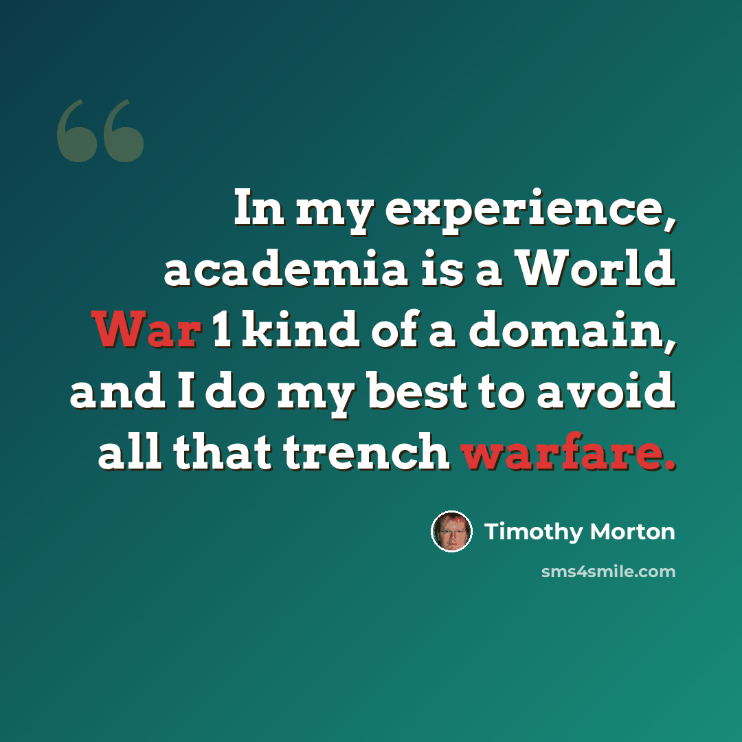 “In my experience, academia is a World War 1 kind of a domain, and I do my best to avoid all that trench warfare.” quote by Timothy Morton