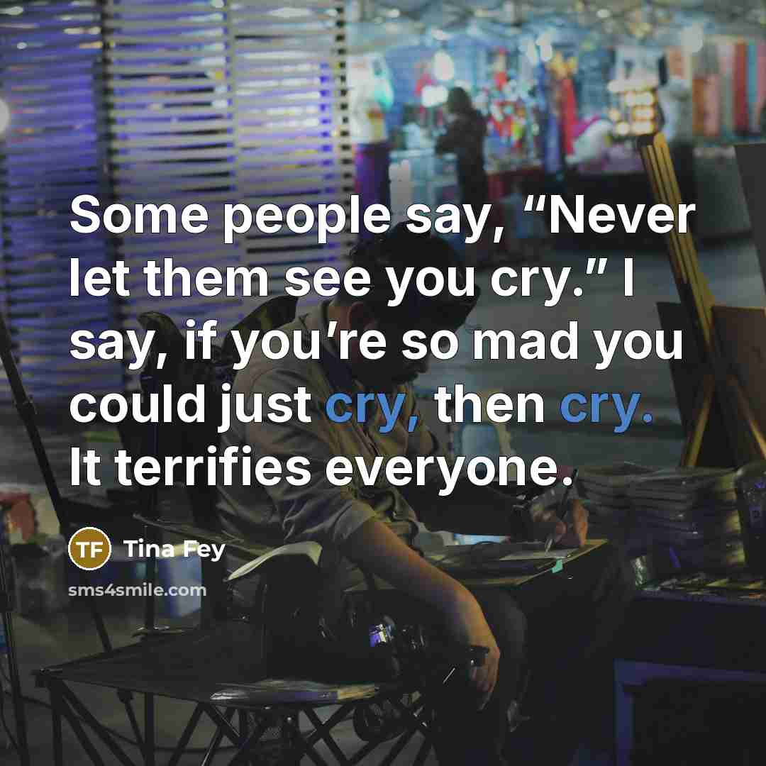 “Some people say, “Never let them see you cry.” I say, if you’re so mad you could just cry, then cry. It terrifies everyone.” quote by Tina Fey