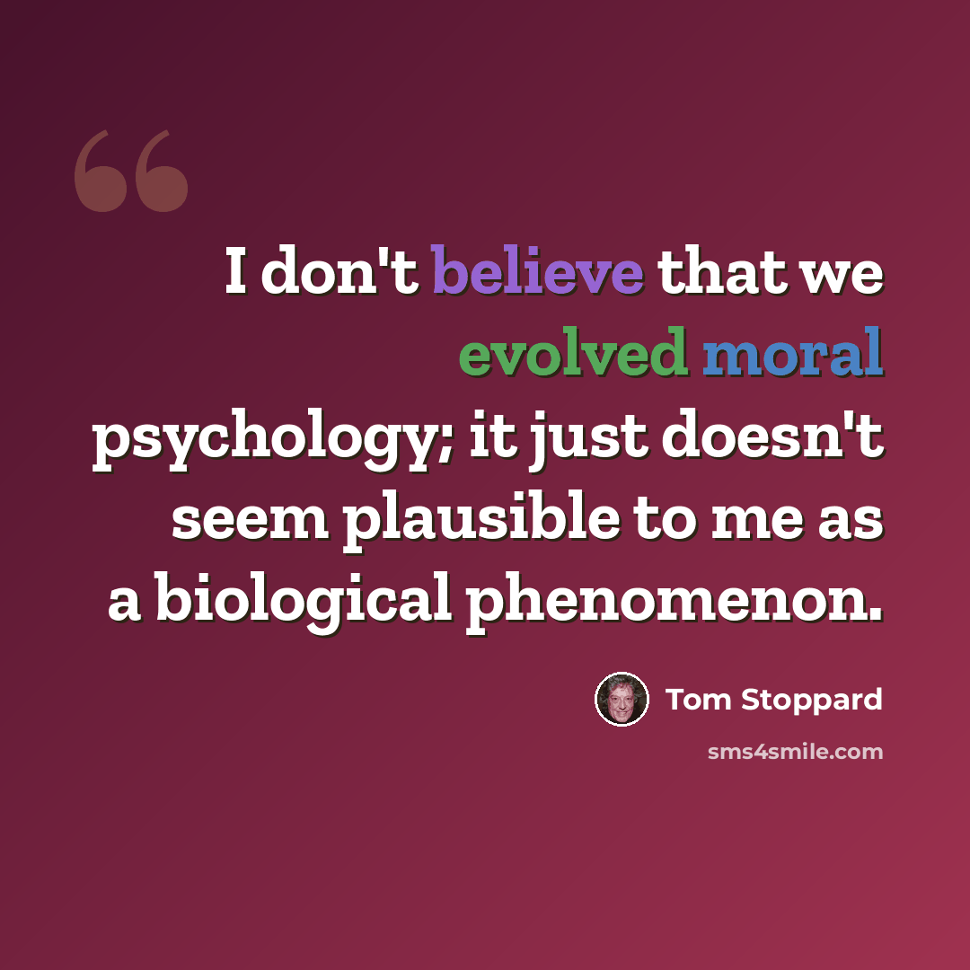 “I don't believe that we evolved moral psychology; it just doesn't seem plausible to me as a biological phenomenon.” quote by Tom Stoppard