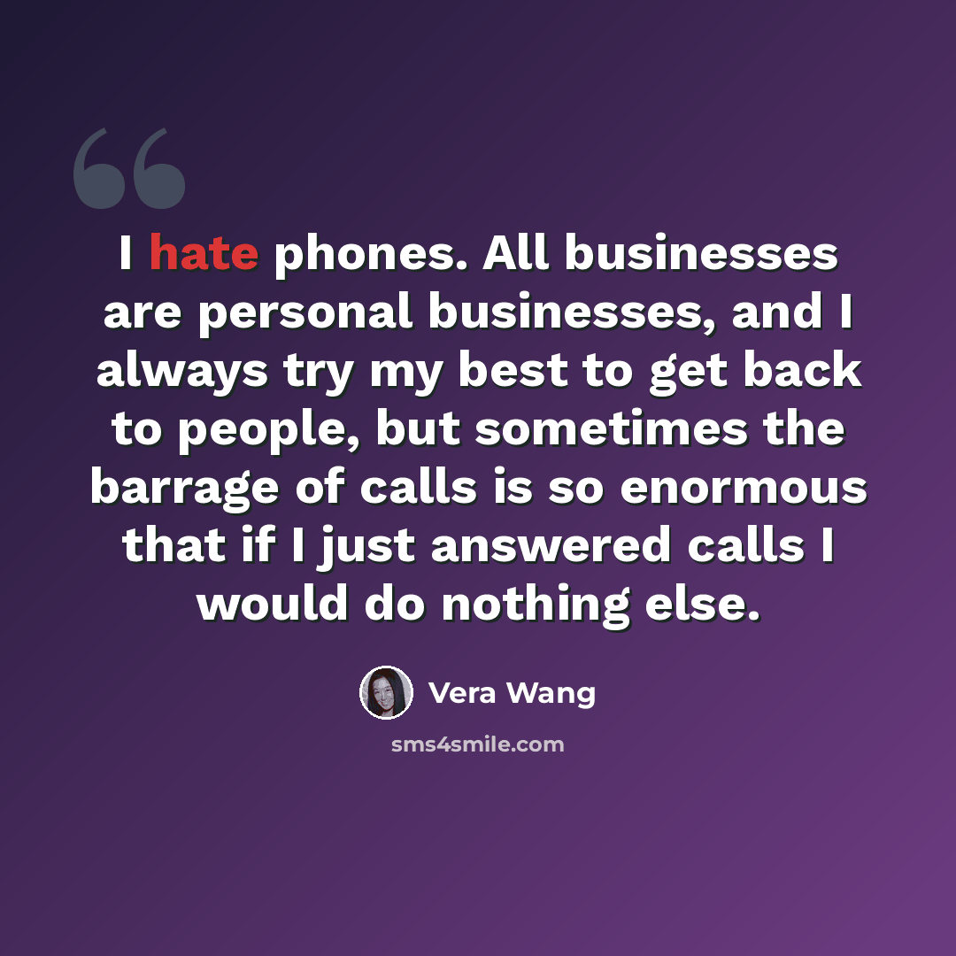 “I hate phones. All businesses are personal businesses, and I always try my best to get back to people, but sometimes the barrage of calls is so enormous that if I just answered calls I would do nothing else.” quote by Vera Wang