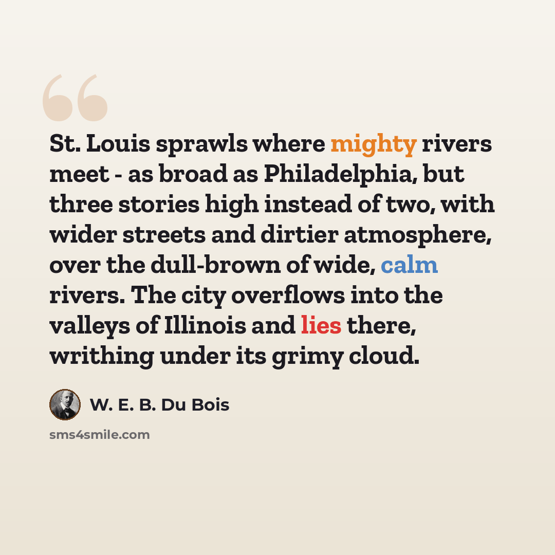 “St. Louis sprawls where mighty rivers meet - as broad as Philadelphia, but three stories high instead of two, with wider streets and dirtier atmosphere, over the dull-brown of wide, calm rivers. The city overflows into the valleys of Illinois and lies there, writhing under its grimy cloud.” quote by W. E. B. Du Bois