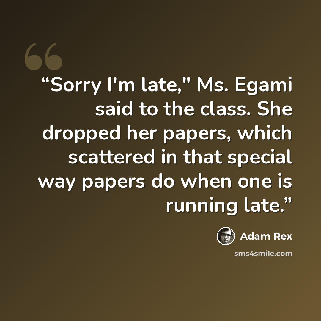 “Sorry I'm late," Ms. Egami said to the class. She dropped her papers, which scattered in that special way papers do when one is running late.” quote by Adam Rex