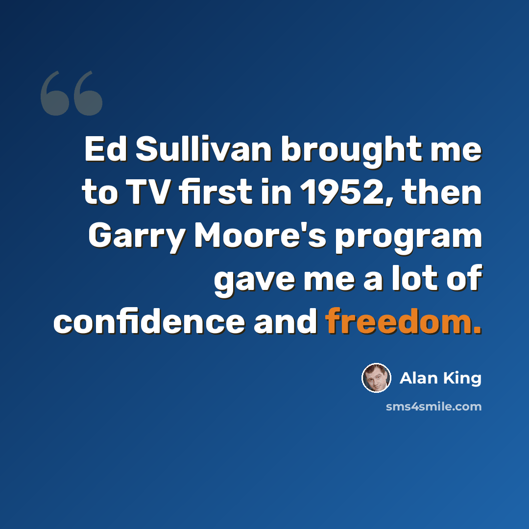 “Ed Sullivan brought me to TV first in 1952, then Garry Moore's program gave me a lot of confidence and freedom.” quote by Alan King