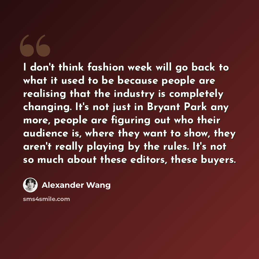 “I don't think fashion week will go back to what it used to be because people are realising that the industry is completely changing. It's not just in Bryant Park any more, people are figuring out who their audience is, where they want to show, they aren't really playing by the rules. It's not so…” quote by Alexander Wang