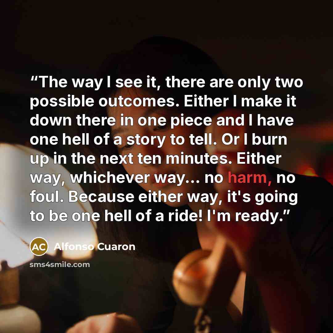“The way I see it, there are only two possible outcomes. Either I make it down there in one piece and I have one hell of a story to tell. Or I burn up in the next ten minutes. Either way, whichever way... no harm, no foul. Because either way, it's going to be one hell of a ride! I'm ready.” quote by Alfonso Cuaron