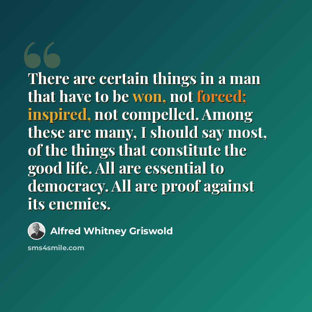 “There are certain things in a man that have to be won, not forced; inspired, not compelled. Among these are many, I should say most, of the things that constitute the good life. All are essential to democracy. All are proof against its enemies.” quote by Alfred Whitney Griswold