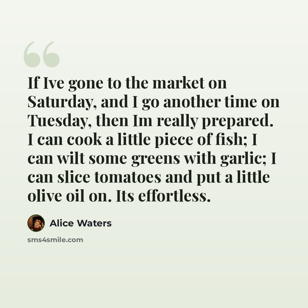 “If Ive gone to the market on Saturday, and I go another time on Tuesday, then Im really prepared. I can cook a little piece of fish; I can wilt some greens with garlic; I can slice tomatoes and put a little olive oil on. Its effortless.” quote by Alice Waters