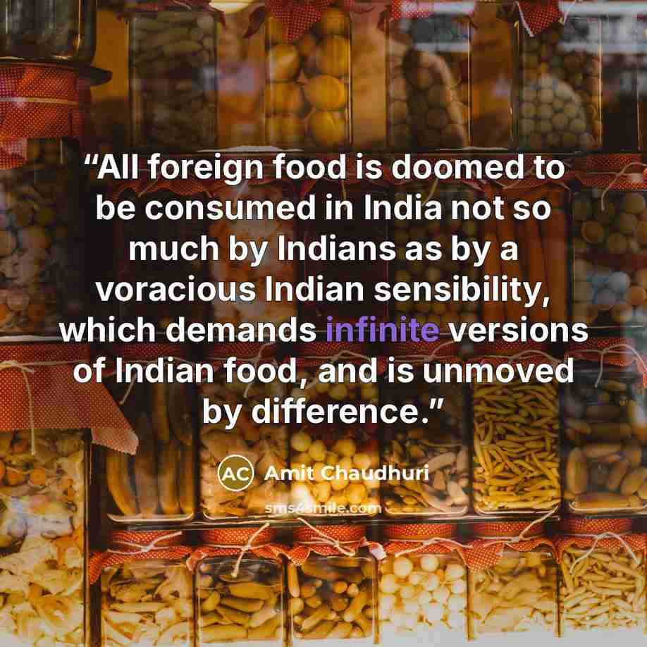 “All foreign food is doomed to be consumed in India not so much by Indians as by a voracious Indian sensibility, which demands infinite versions of Indian food, and is unmoved by difference.” quote by Amit Chaudhuri
