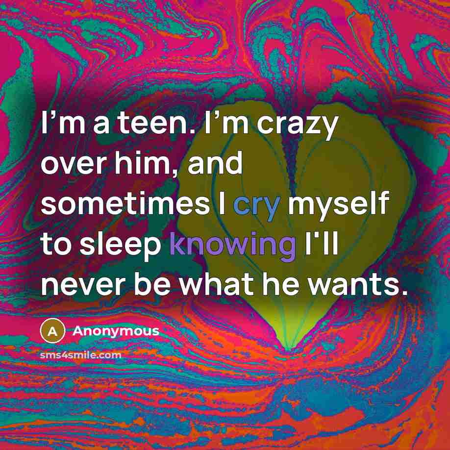 “I'm a teen. I'm crazy over him, and sometimes I cry myself to sleep knowing I'll never be what he wants.” quote by Anonymous