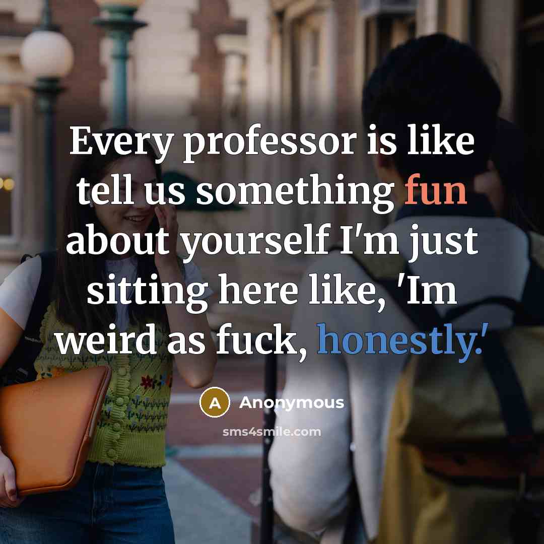 “Every professor is like tell us something fun about yourself I'm just sitting here like, 'Im weird as fuck, honestly.'” quote by Anonymous