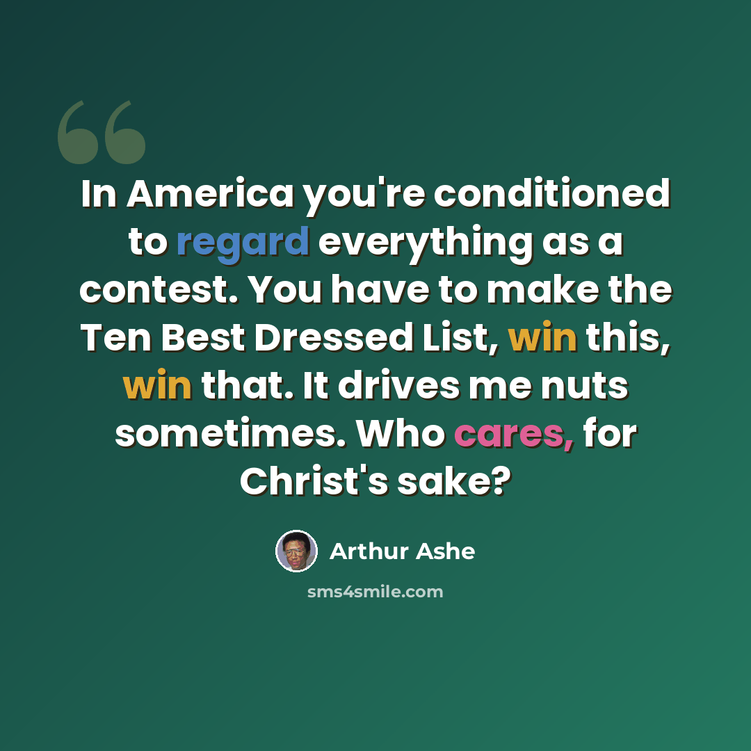 “In America you're conditioned to regard everything as a contest. You have to make the Ten Best Dressed List, win this, win that. It drives me nuts sometimes. Who cares, for Christ's sake?” quote by Arthur Ashe