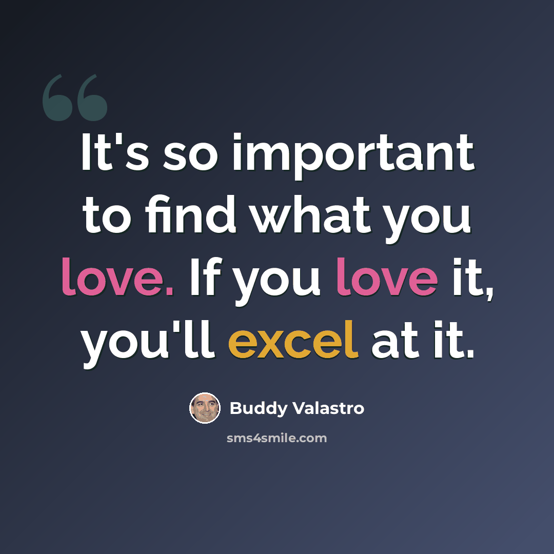 “It's so important to find what you love. If you love it, you'll excel at it.” quote by Buddy Valastro