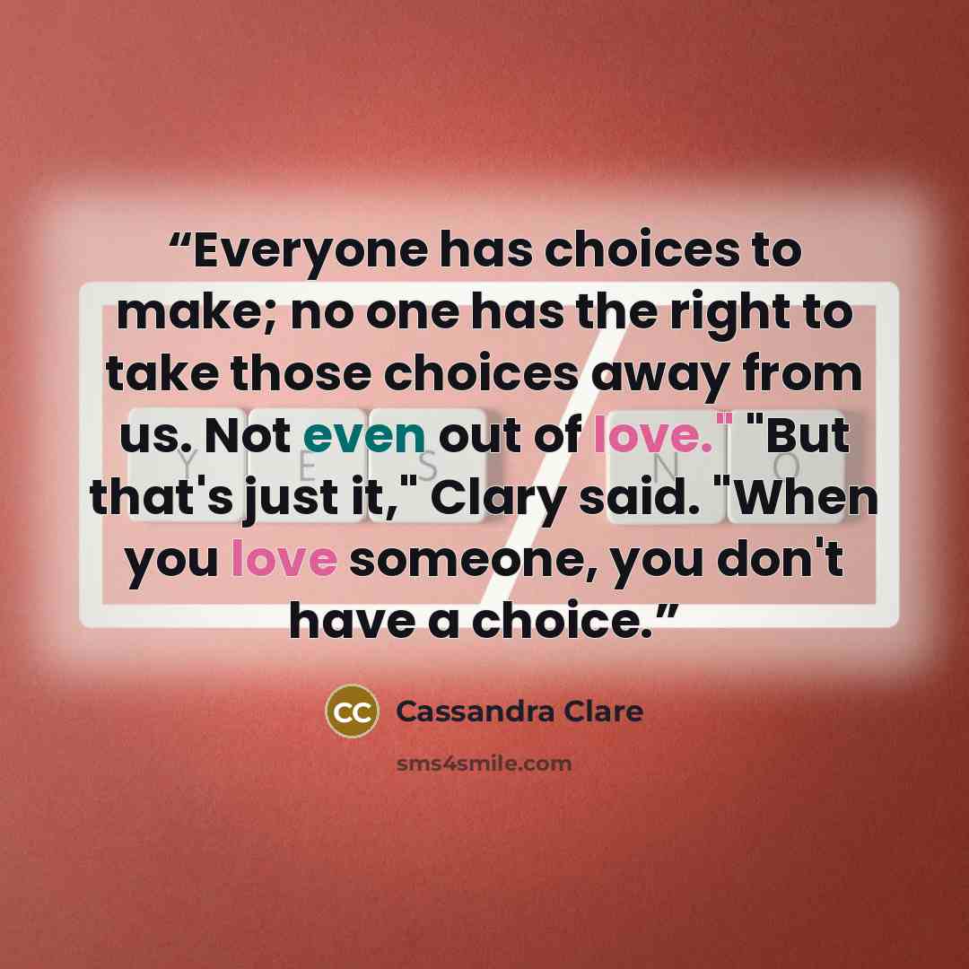 “Everyone has choices to make; no one has the right to take those choices away from us. Not even out of love." "But that's just it," Clary said. "When you love someone, you don't have a choice.” quote by Cassandra Clare