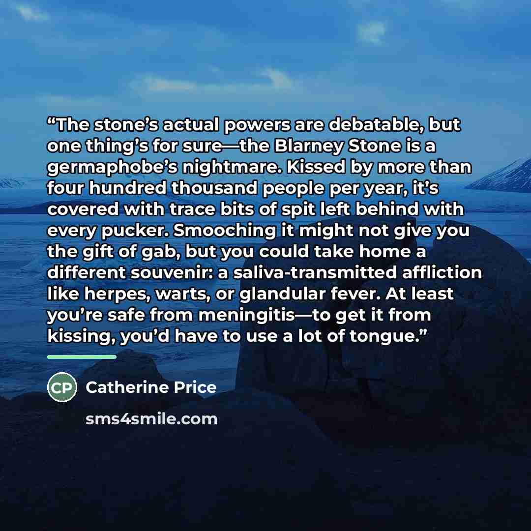 “The stone’s actual powers are debatable, but one thing’s for sure—the Blarney Stone is a germaphobe’s nightmare. Kissed by more than four hundred thousand people per year, it’s covered with trace bits of spit left behind with every pucker. Smooching it might not give you the gift of gab, but you…” quote by Catherine Price