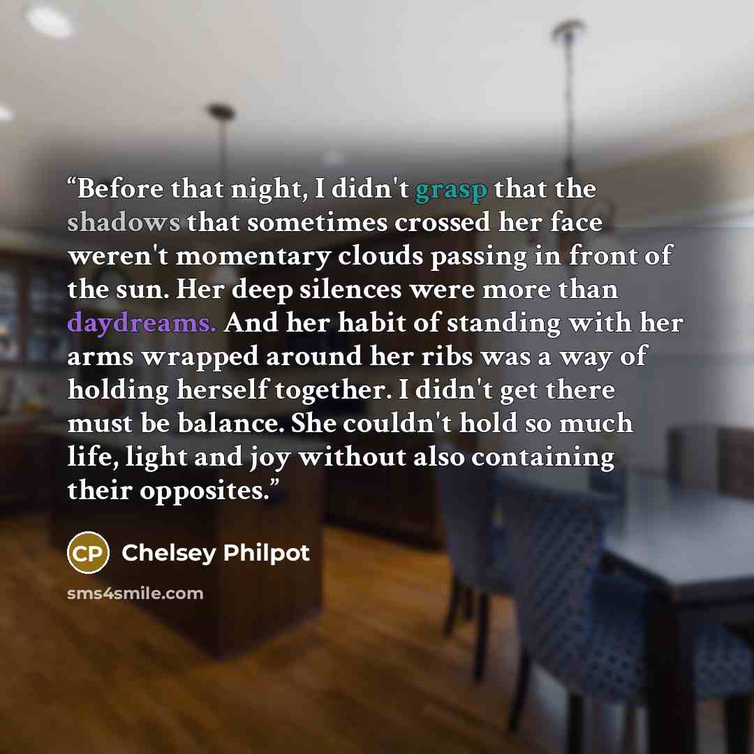 “Before that night, I didn't grasp that the shadows that sometimes crossed her face weren't momentary clouds passing in front of the sun. Her deep silences were more than daydreams. And her habit of standing with her arms wrapped around her ribs was a way of holding herself together. I didn't get…” quote by Chelsey Philpot