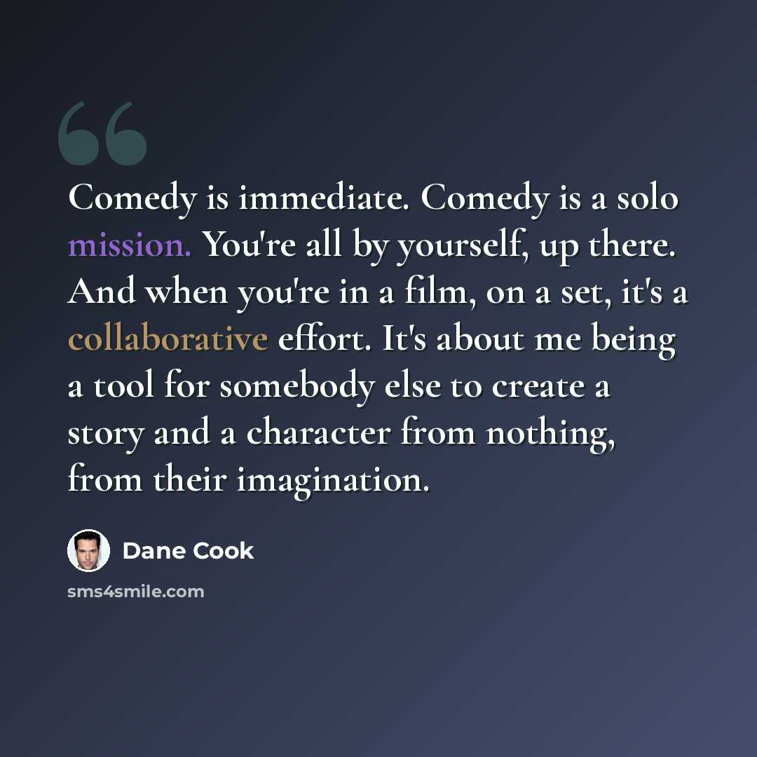 “Comedy is immediate. Comedy is a solo mission. You're all by yourself, up there. And when you're in a film, on a set, it's a collaborative effort. It's about me being a tool for somebody else to create a story and a character from nothing, from their imagination.” quote by Dane Cook