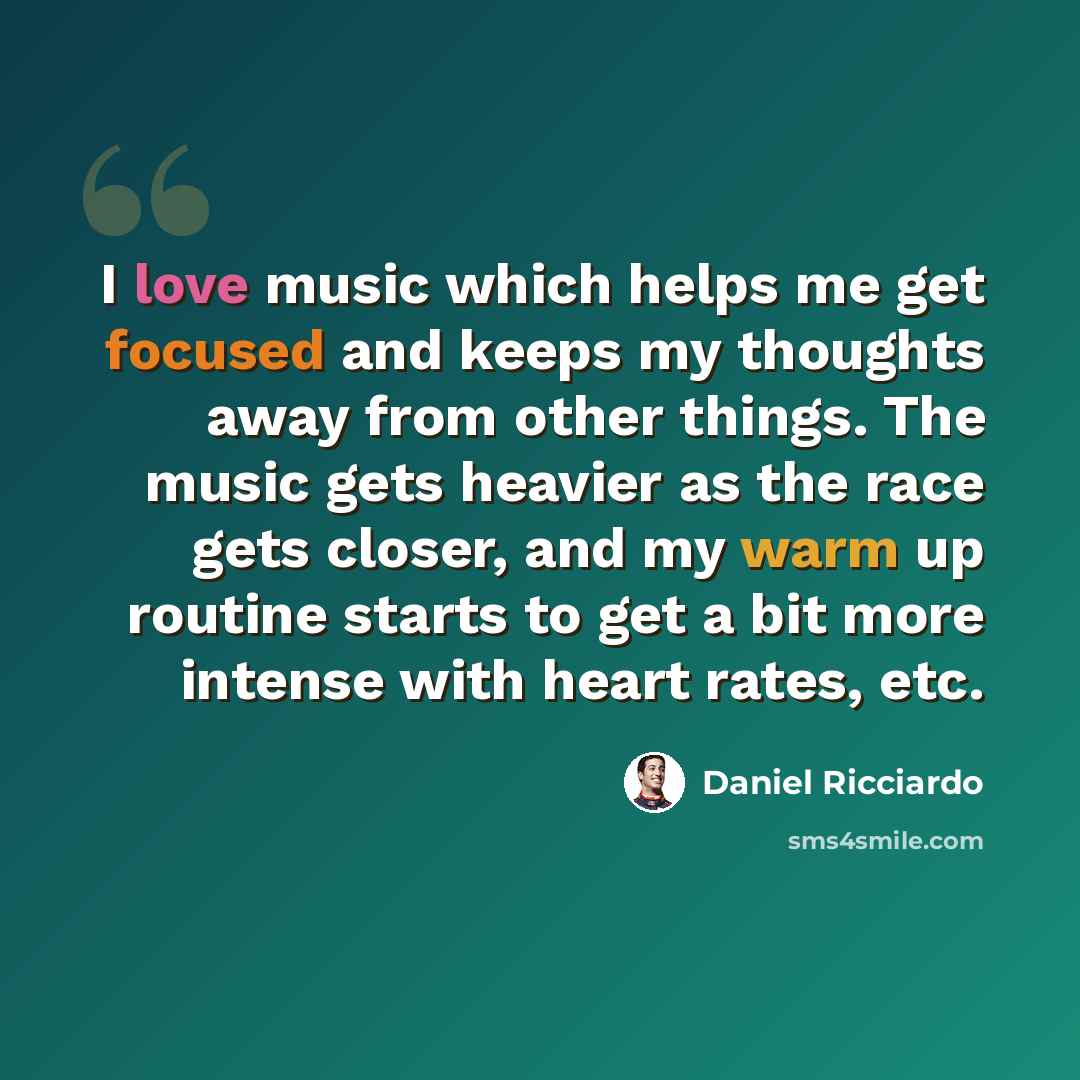 “I love music which helps me get focused and keeps my thoughts away from other things. The music gets heavier as the race gets closer, and my warm up routine starts to get a bit more intense with heart rates, etc.” quote by Daniel Ricciardo