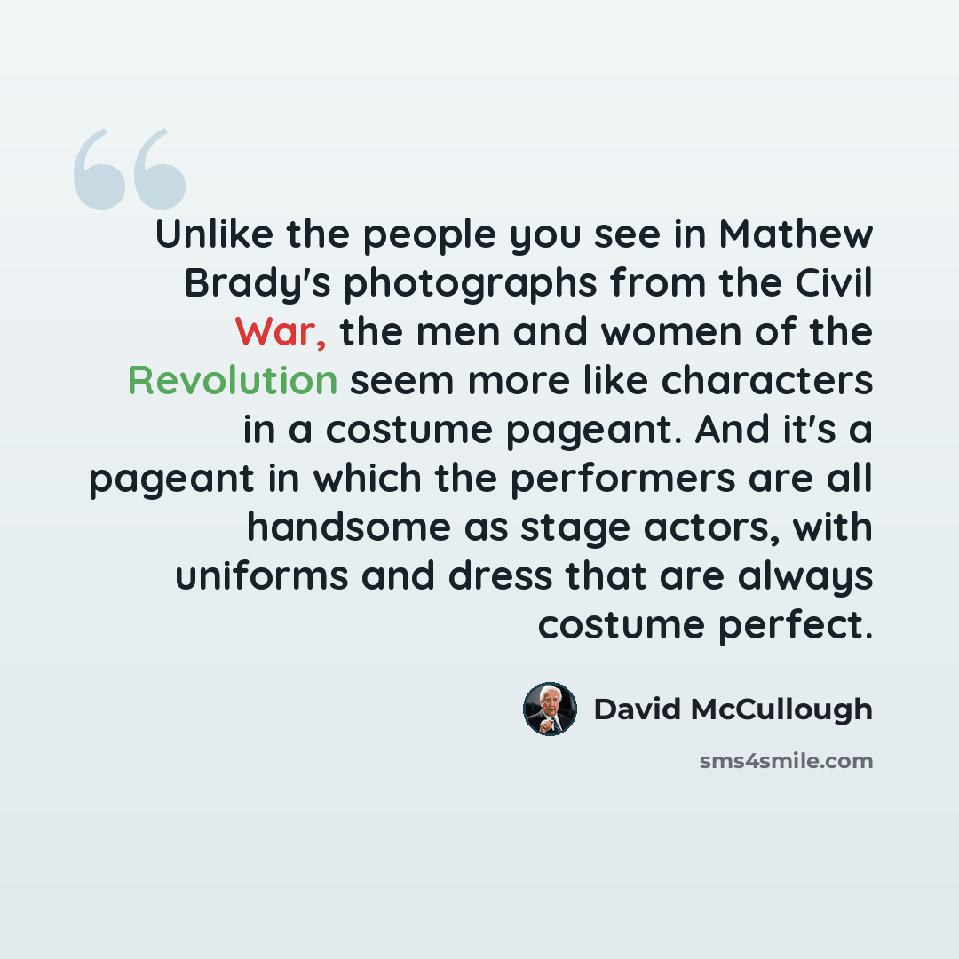 “Unlike the people you see in Mathew Brady's photographs from the Civil War, the men and women of the Revolution seem more like characters in a costume pageant. And it's a pageant in which the performers are all handsome as stage actors, with uniforms and dress that are always costume perfect.” quote by David McCullough