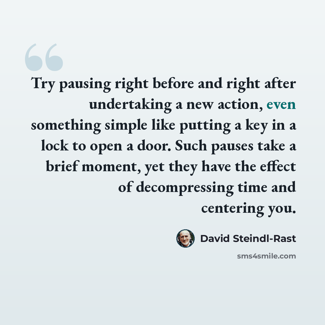 “Try pausing right before and right after undertaking a new action, even something simple like putting a key in a lock to open a door. Such pauses take a brief moment, yet they have the effect of decompressing time and centering you.” quote by David Steindl-Rast