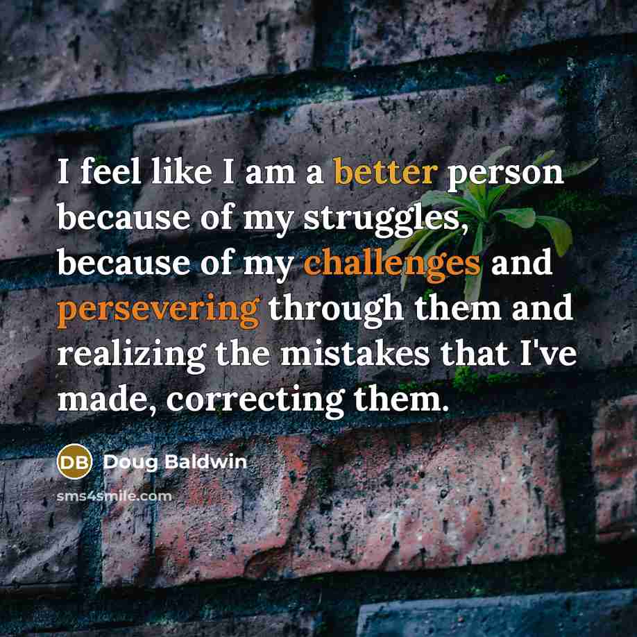 “I feel like I am a better person because of my struggles, because of my challenges and persevering through them and realizing the mistakes that I've made, correcting them.” quote by Doug Baldwin