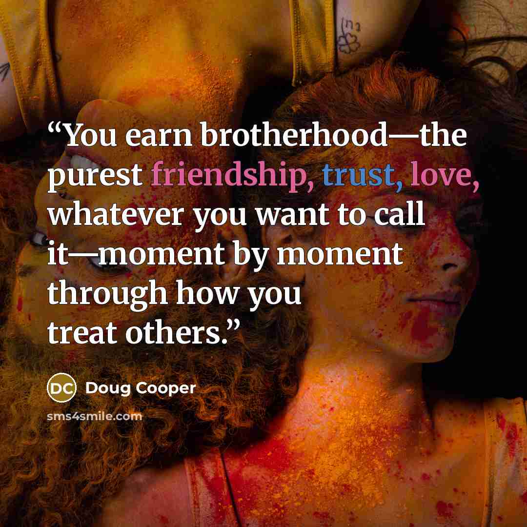 “You earn brotherhood—the purest friendship, trust, love, whatever you want to call it—moment by moment through how you treat others.” quote by Doug Cooper