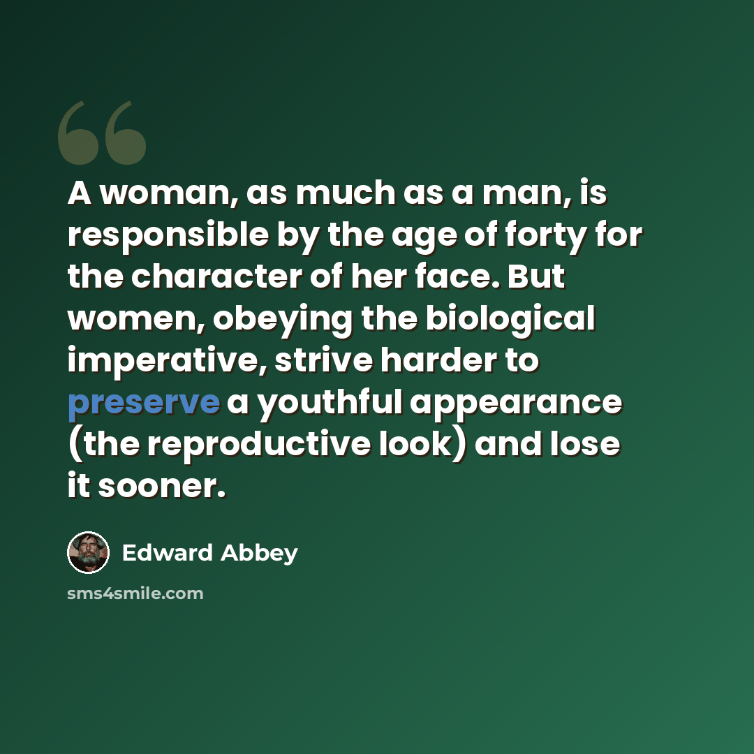 “A woman, as much as a man, is responsible by the age of forty for the character of her face. But women, obeying the biological imperative, strive harder to preserve a youthful appearance (the reproductive look) and lose it sooner.” quote by Edward Abbey