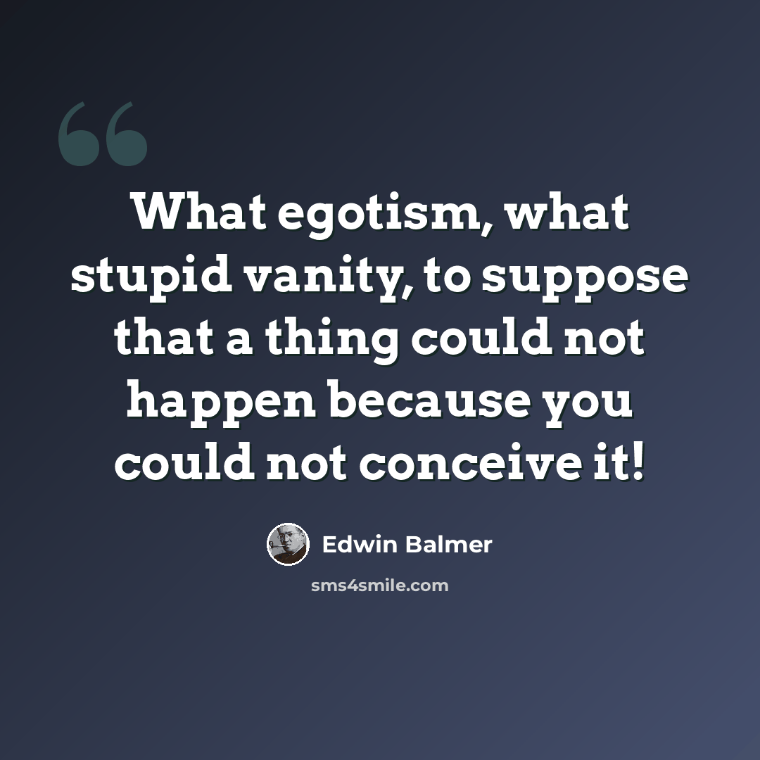 “What egotism, what stupid vanity, to suppose that a thing could not happen because you could not conceive it!” quote by Edwin Balmer