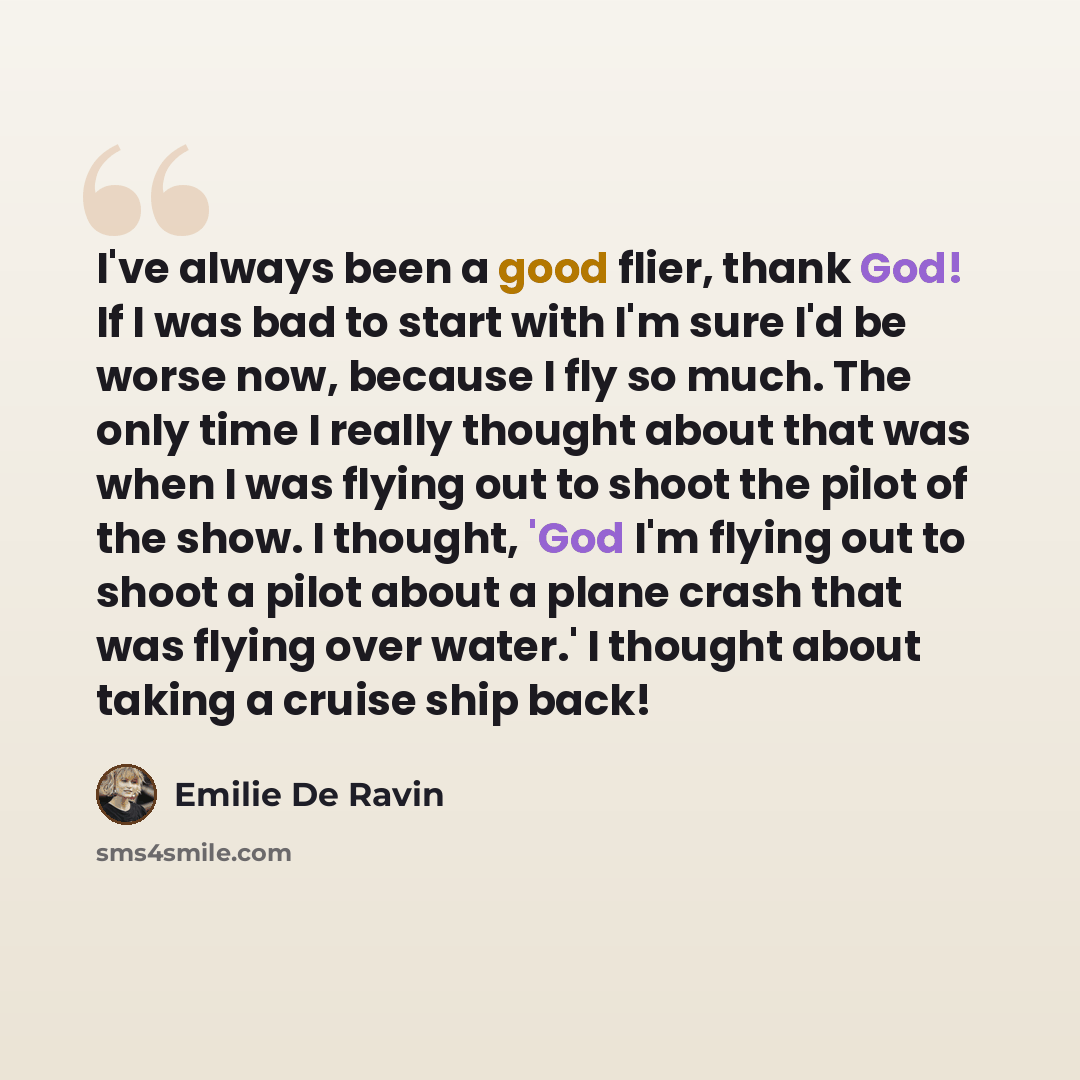 “I've always been a good flier, thank God! If I was bad to start with I'm sure I'd be worse now, because I fly so much. The only time I really thought about that was when I was flying out to shoot the pilot of the show. I thought, 'God I'm flying out to shoot a pilot about a plane crash that was…” quote by Emilie De Ravin