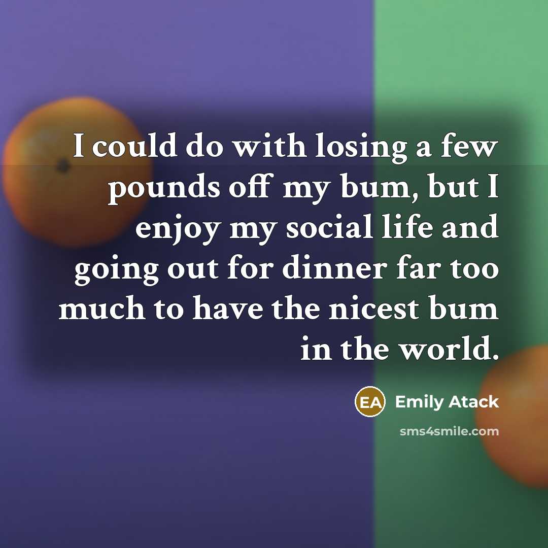 “I could do with losing a few pounds off my bum, but I enjoy my social life and going out for dinner far too much to have the nicest bum in the world.” quote by Emily Atack