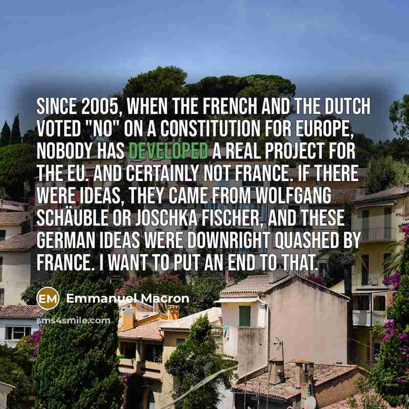 “Since 2005, when the French and the Dutch voted "no" on a constitution for Europe, nobody has developed a real project for the EU. And certainly not France. If there were ideas, they came from Wolfgang Schäuble or Joschka Fischer, and these German ideas were downright quashed by France. I want to…” quote by Emmanuel Macron