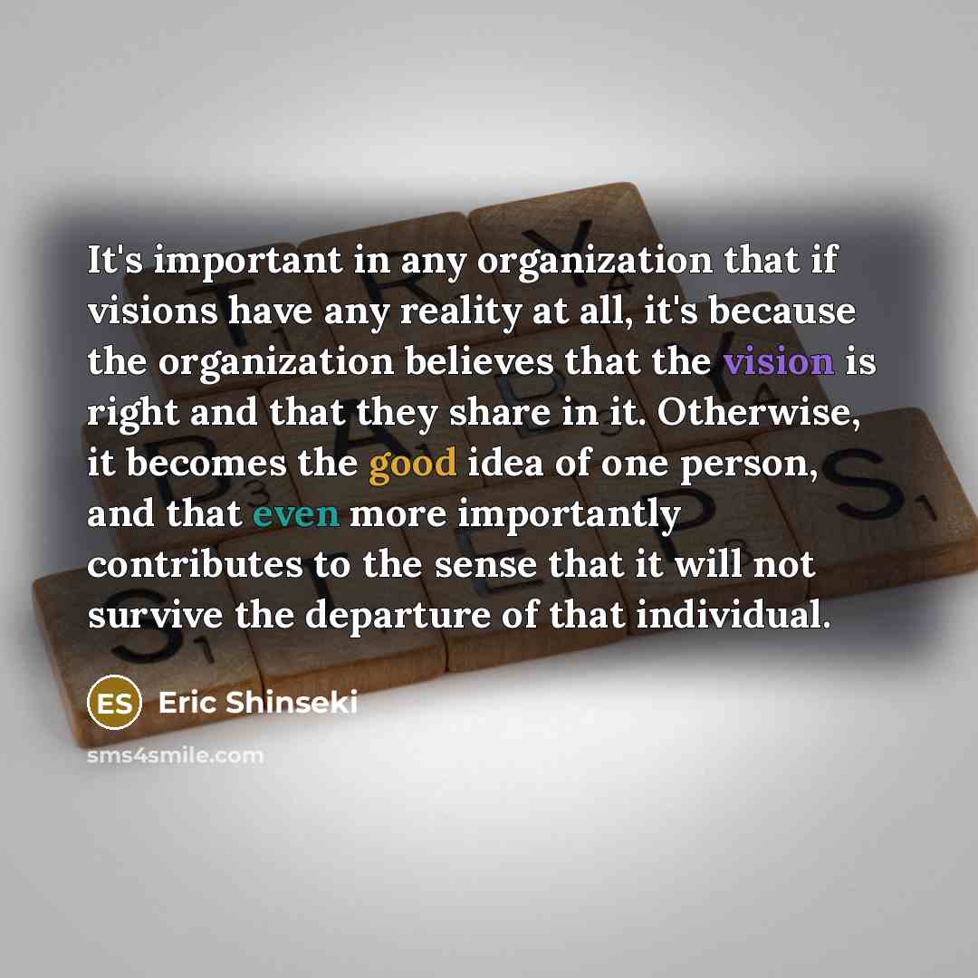 “It's important in any organization that if visions have any reality at all, it's because the organization believes that the vision is right and that they share in it. Otherwise, it becomes the good idea of one person, and that even more importantly contributes to the sense that it will not survive…” quote by Eric Shinseki
