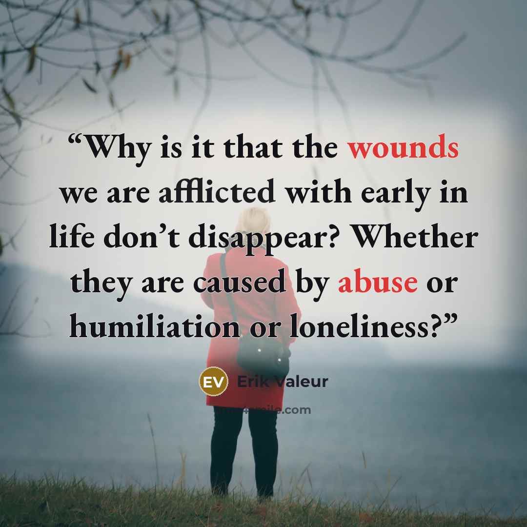 “Why is it that the wounds we are afflicted with early in life don’t disappear? Whether they are caused by abuse or humiliation or loneliness?” quote by Erik Valeur