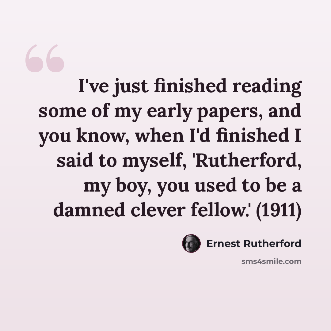 “I've just finished reading some of my early papers, and you know, when I'd finished I said to myself, 'Rutherford, my boy, you used to be a damned clever fellow.' (1911)” quote by Ernest Rutherford