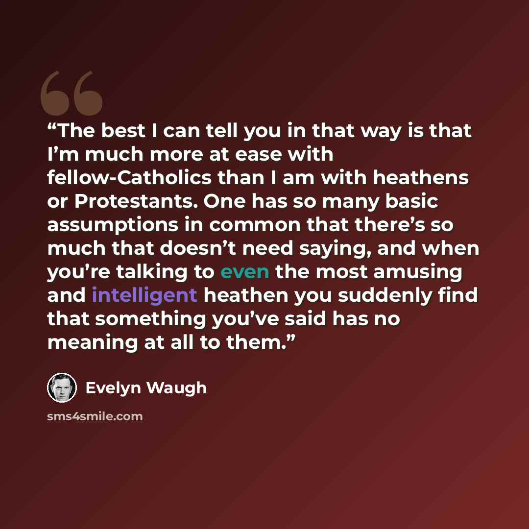“The best I can tell you in that way is that I’m much more at ease with fellow-Catholics than I am with heathens or Protestants. One has so many basic assumptions in common that there’s so much that doesn’t need saying, and when you’re talking to even the most amusing and intelligent heathen you…” quote by Evelyn Waugh