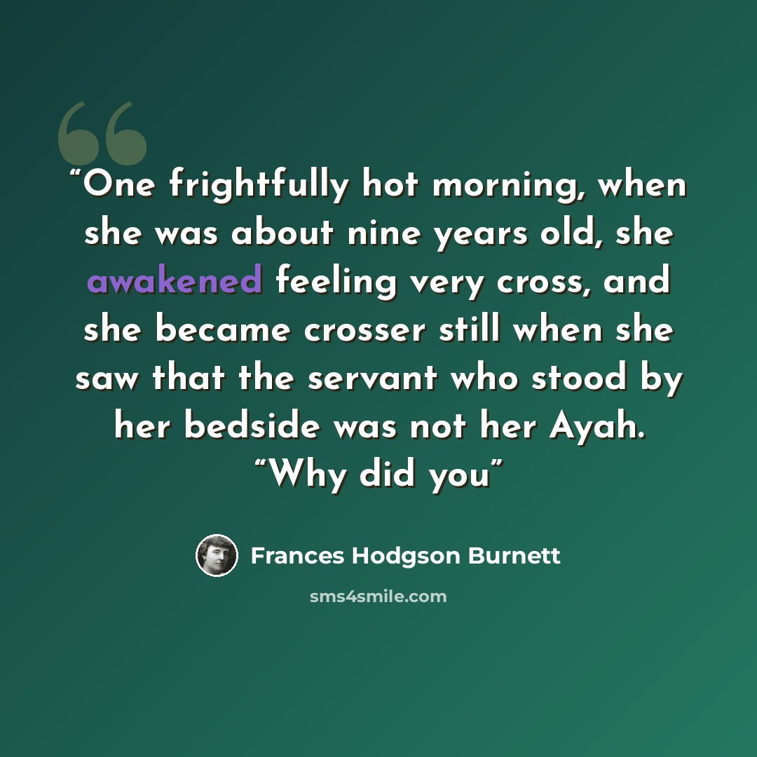 “One frightfully hot morning, when she was about nine years old, she awakened feeling very cross, and she became crosser still when she saw that the servant who stood by her bedside was not her Ayah. “Why did you” quote by Frances Hodgson Burnett