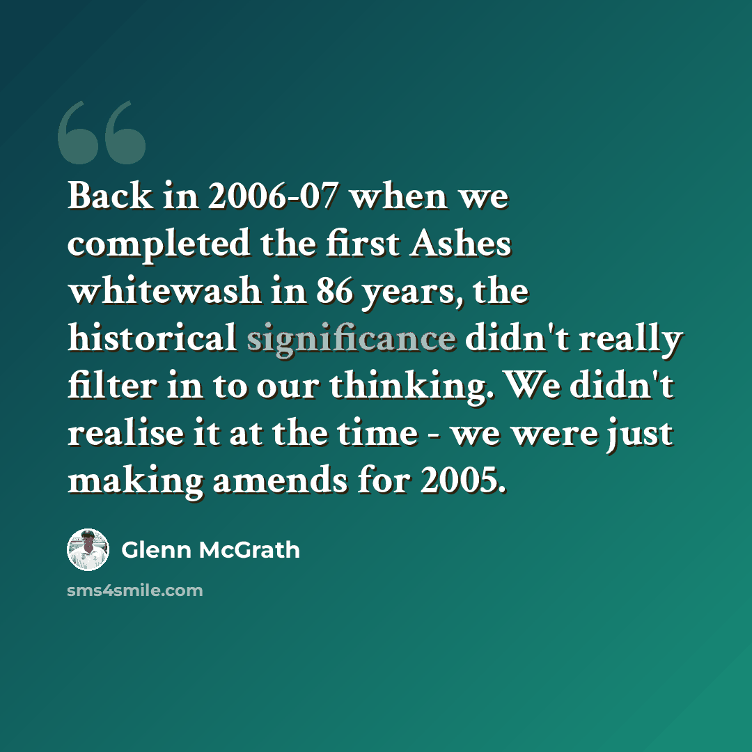 “Back in 2006-07 when we completed the first Ashes whitewash in 86 years, the historical significance didn't really filter in to our thinking. We didn't realise it at the time - we were just making amends for 2005.” quote by Glenn McGrath