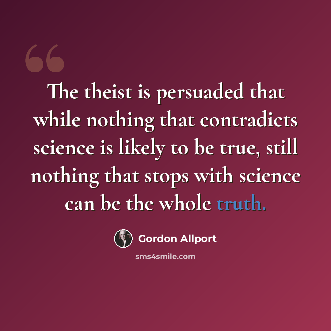 “The theist is persuaded that while nothing that contradicts science is likely to be true, still nothing that stops with science can be the whole truth.” quote by Gordon Allport