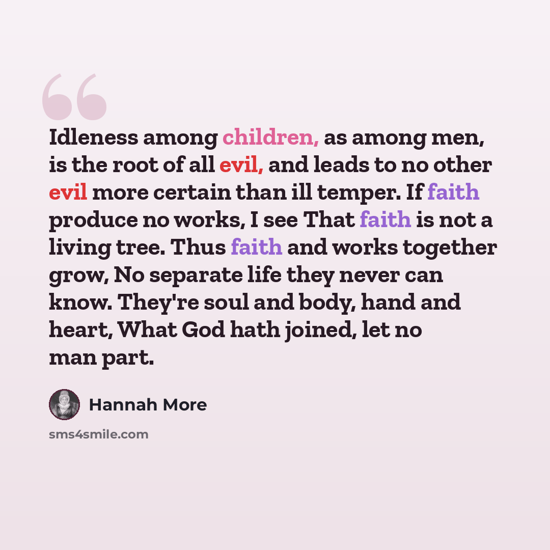 “Idleness among children, as among men, is the root of all evil, and leads to no other evil more certain than ill temper. If faith produce no works, I see That faith is not a living tree. Thus faith and works together grow, No separate life they never can know. They're soul and body, hand and…” quote by Hannah More