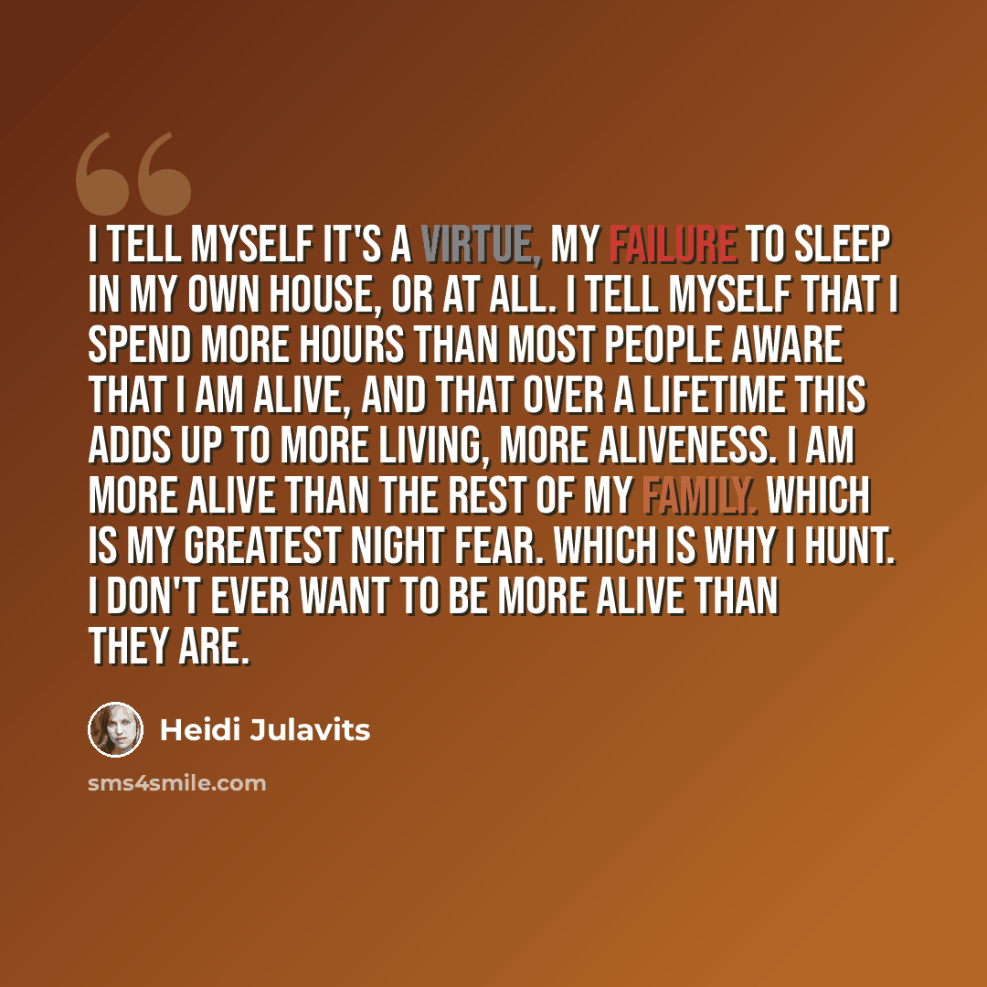 “I tell myself it's a virtue, my failure to sleep in my own house, or at all. I tell myself that I spend more hours than most people aware that I am alive, and that over a lifetime this adds up to more living, more aliveness. I am more alive than the rest of my family. Which is my greatest night…” quote by Heidi Julavits