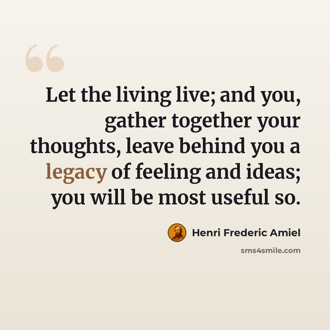 “Let the living live; and you, gather together your thoughts, leave behind you a legacy of feeling and ideas; you will be most useful so.” quote by Henri Frederic Amiel