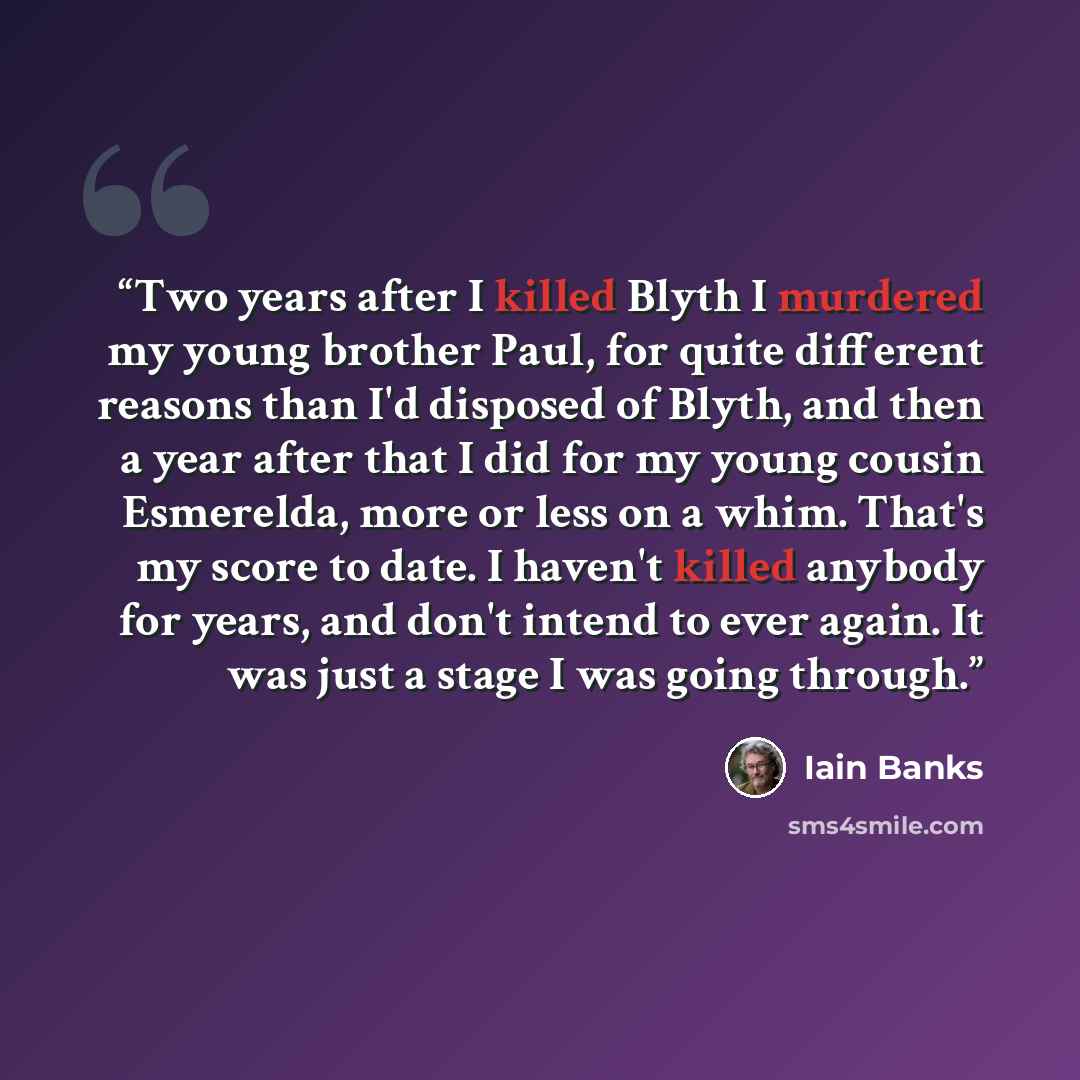 “Two years after I killed Blyth I murdered my young brother Paul, for quite different reasons than I'd disposed of Blyth, and then a year after that I did for my young cousin Esmerelda, more or less on a whim. That's my score to date. I haven't killed anybody for years, and don't intend to ever…” quote by Iain Banks