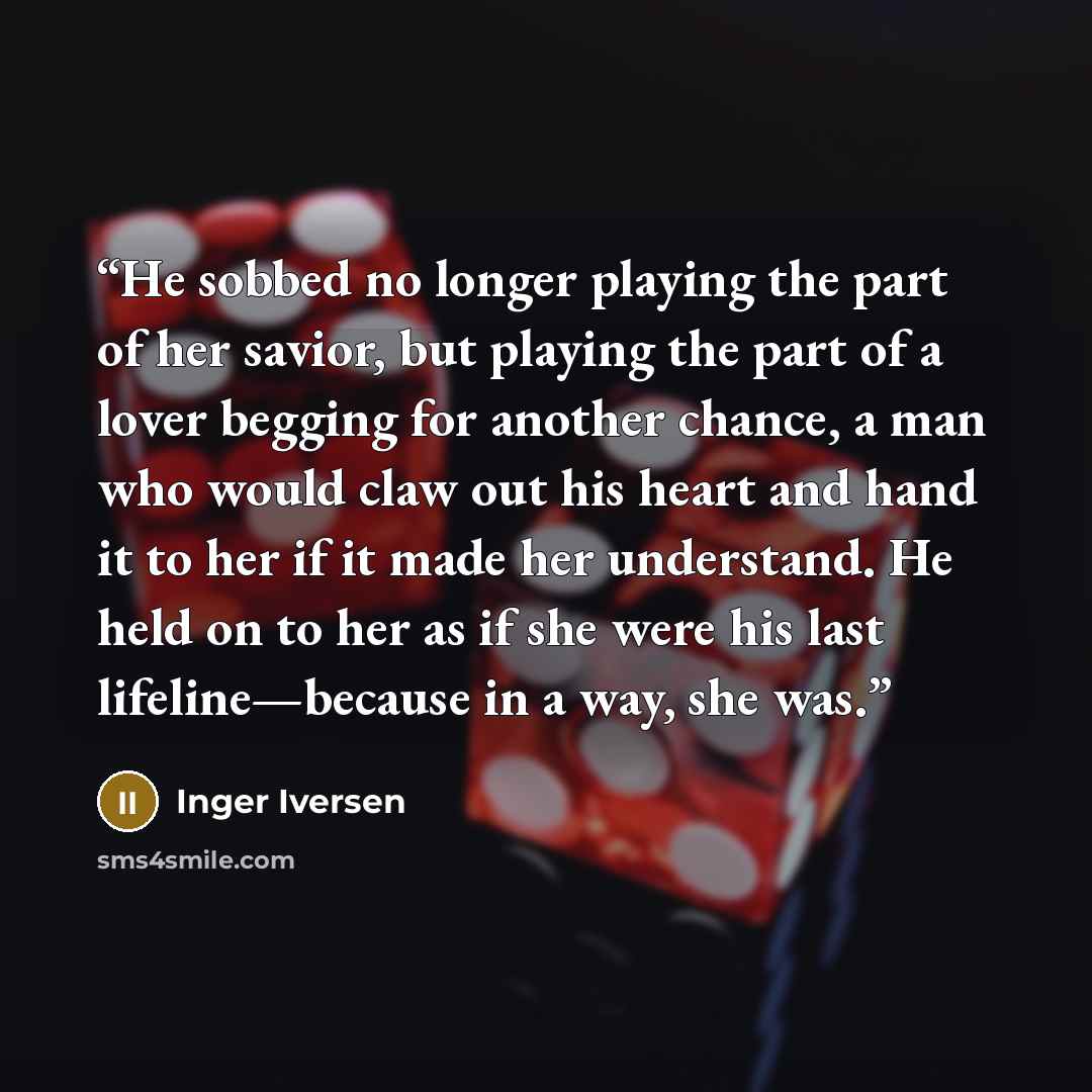 “He sobbed no longer playing the part of her savior, but playing the part of a lover begging for another chance, a man who would claw out his heart and hand it to her if it made her understand. He held on to her as if she were his last lifeline—because in a way, she was.” quote by Inger Iversen