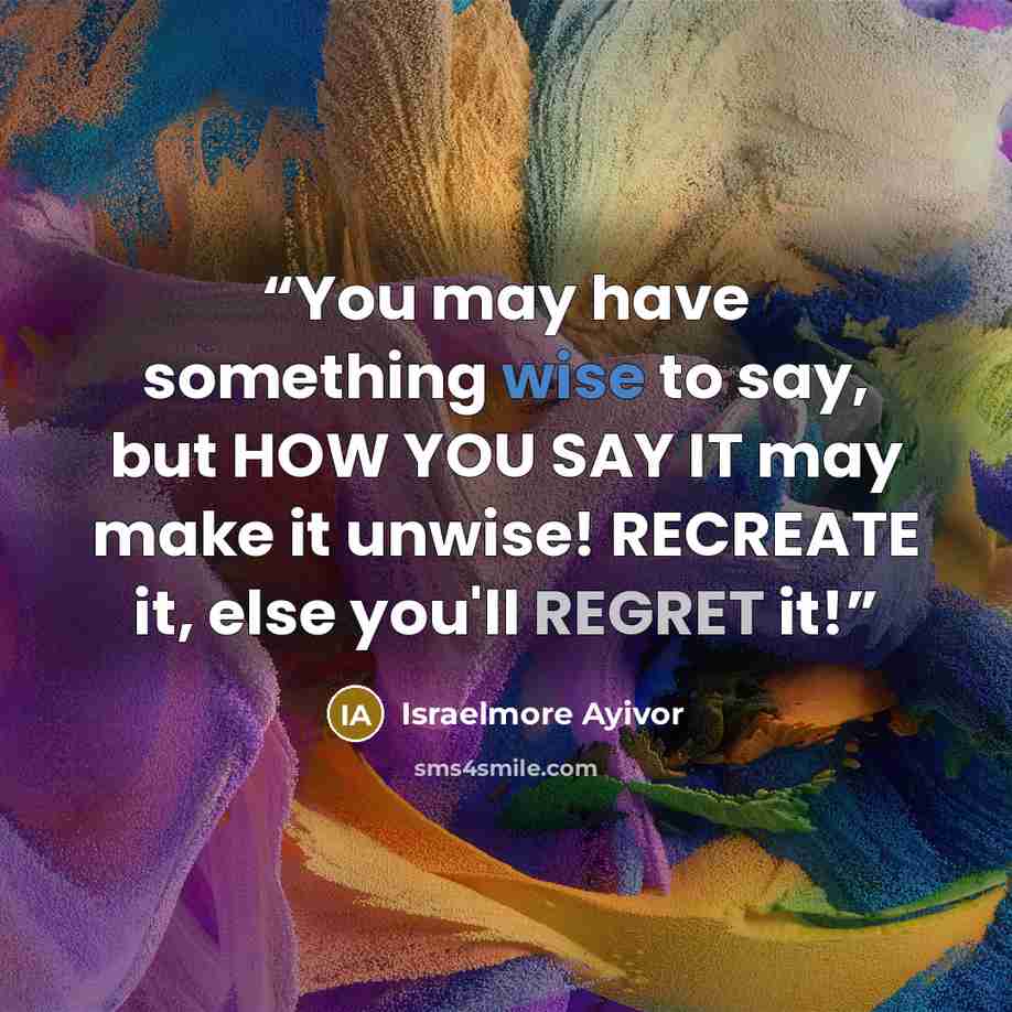 “You may have something wise to say, but HOW YOU SAY IT may make it unwise! RECREATE it, else you'll REGRET it!” quote by Israelmore Ayivor
