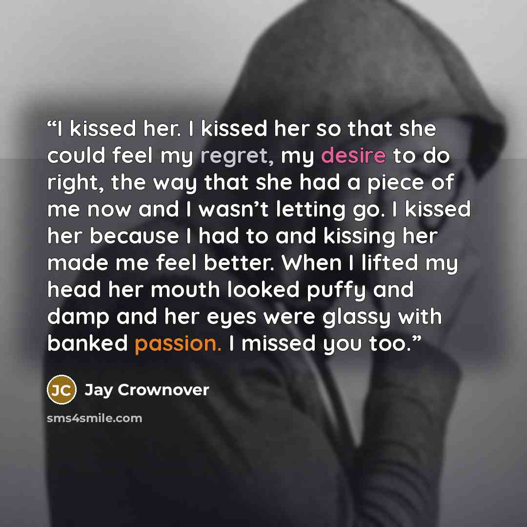 “I kissed her. I kissed her so that she could feel my regret, my desire to do right, the way that she had a piece of me now and I wasn’t letting go. I kissed her because I had to and kissing her made me feel better. When I lifted my head her mouth looked puffy and damp and her eyes were glassy with…” quote by Jay Crownover