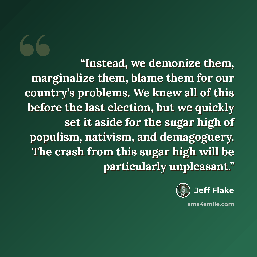 “Instead, we demonize them, marginalize them, blame them for our country’s problems. We knew all of this before the last election, but we quickly set it aside for the sugar high of populism, nativism, and demagoguery. The crash from this sugar high will be particularly unpleasant.” quote by Jeff Flake