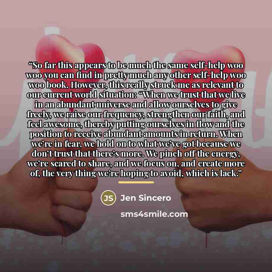 “So far this appears to be much the same self-help woo woo you can find in pretty much any other self-help woo woo book. However, this really struck me as relevant to our current world situation: “When we trust that we live in an abundant universe and allow ourselves to give freely, we raise our…” quote by Jen Sincero