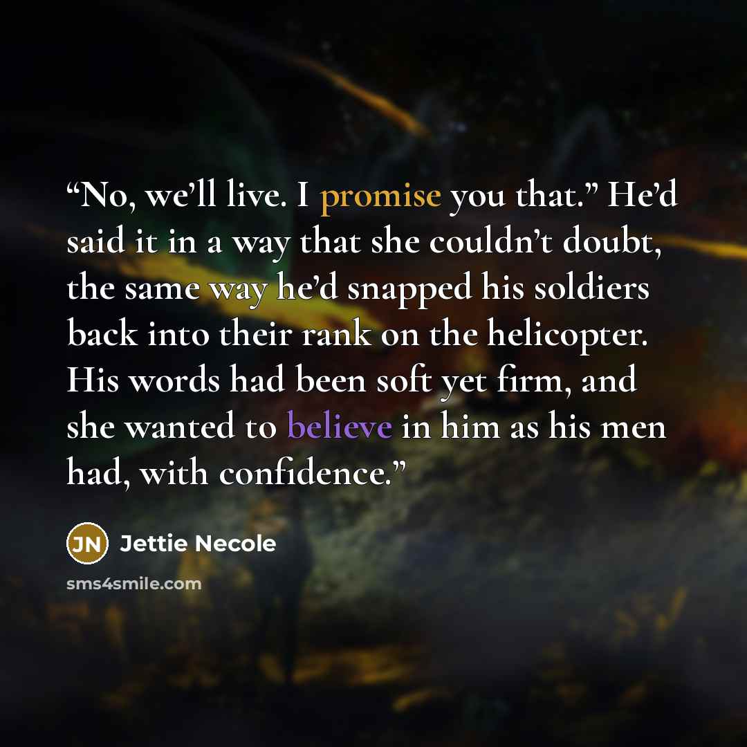 “No, we’ll live. I promise you that.” He’d said it in a way that she couldn’t doubt, the same way he’d snapped his soldiers back into their rank on the helicopter. His words had been soft yet firm, and she wanted to believe in him as his men had, with confidence.” quote by Jettie Necole