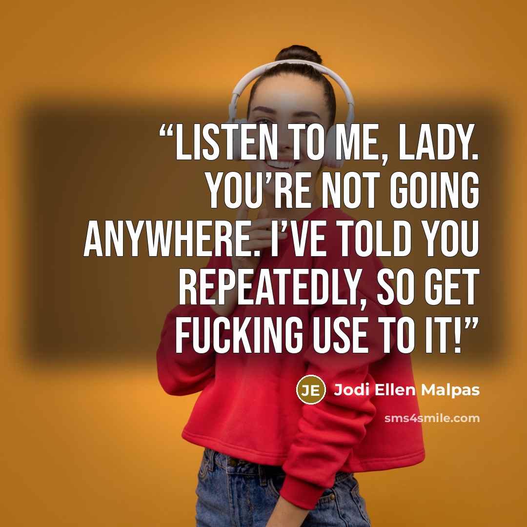“Listen to me, lady. You’re not going anywhere. I’ve told you repeatedly, so get fucking use to it!” quote by Jodi Ellen Malpas